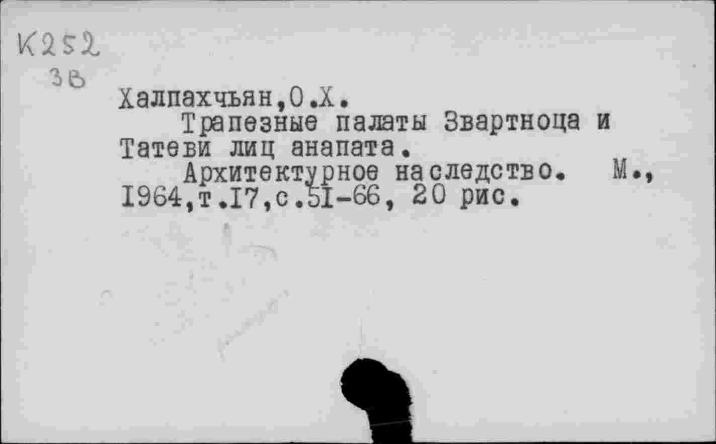 ﻿кт
зе>
Халпахчьян,О.Х.
Трапезные палаты Звартноца и Татеви лиц анапата.
Архитектурное наследство, М.
1964,т.17,с.51-66, 20 рис.